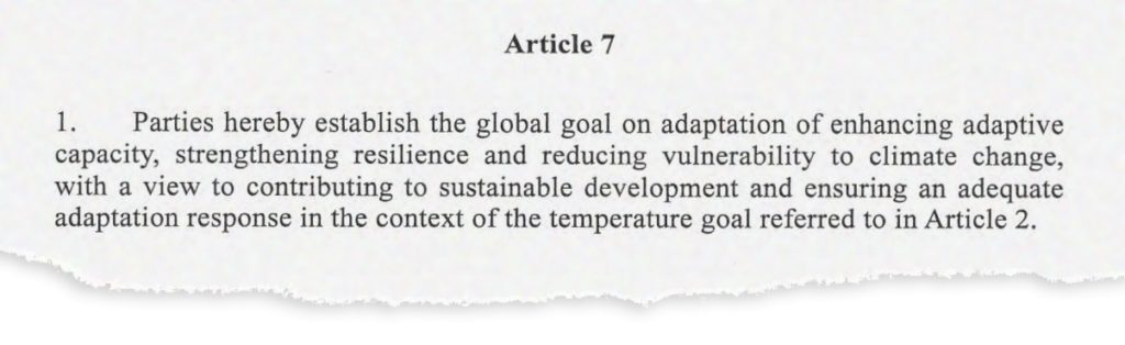 Article 7. 1. Parties hereby establish the global goal on adaptation of enhancing adaptive capacity, strengthening resilience and reducing vulnerability to climate change, with a view to contributing to sustainable development and ensuring an adequate adaptation response in the context of the temperature goal referred to in Article 2.