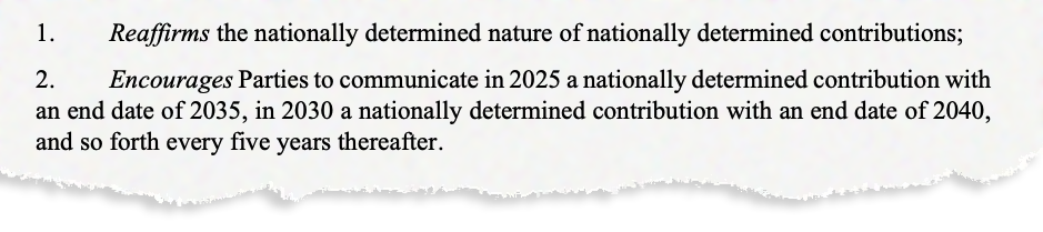 1. Reaffirms the nationally determined nature of nationally determined contributions; 2. Encourages Parties to communicate in 2025 a nationally determined contribution with an end date of 2035, in 2030 a nationally determined contribution with an end date of 2040, and so forth every five years thereafter.