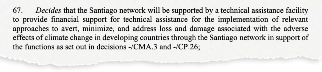 67. Decides that the Santiago network will be supported by a technical assistance facility to provide financial support for technical assistance for the implementation of relevant approaches to avert, minimize, and address loss and damage associated with the adverse effects of climate change in developing countries through the Santiago network in support of the functions as set out in decisions -/CMA.3 and -/CP.26;