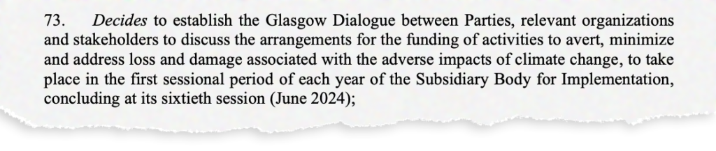 73. Decides to establish the Glasgow Dialogue between Parties, relevant organizations and stakeholders to discuss the arrangements for the funding of activities to avert, minimize and address loss and damage associated with the adverse impacts of climate change, to take place in the first sessional period of each year of the Subsidiary Body for Implementation, concluding at its sixtieth session (June 2024);