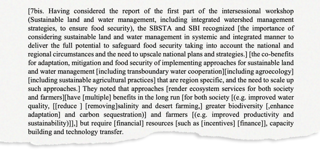 Having considered the report of the first part of the intersessional workshop (Sustainable land strategies, and water management, including integrated watershed management to ensure food security), the SBSTA and SBI recognized [the importance of considering sustainable land and water management in systemic and integrated manner to deliver the full potential to safeguard food security taking into account the national and regional circumstances and the need to upscale national plans and strategies.] [the co-benefits for adaptation, mitigation and food security of implementing approaches for sustainable land and water management [including transboundary water cooperation][ including agroecology] [including sustainable agricultural practices] that are region such approaches.] They noted that specific, and the need to scale up approaches [render ecosystem services for both society and farmers] [have [multiple] benefits in the long run [for both society [(e.g. improved water quality, [[reduce [removing] salinity and desert farming,] greater biodiversity [,enhance adaptation] and carbon sequestration)] and farmers [(e.g. improved productivity and sustainability)]].] but require [financial] resources [such as [incentives] [finance]], capacity building and technology transfer.