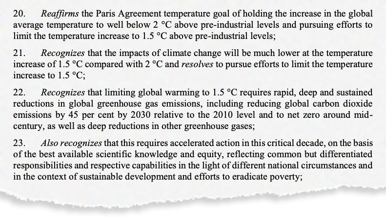 20. Reaffirms the Paris Agreement temperature goal of holding the increase in the global average temperature to well below 2 °C above pre-industrial levels and pursuing efforts to limit the temperature increase to 1.5 °C above pre-industrial levels; 21. Recognizes that the impacts of climate change will be much lower at the temperature increase of 1.5 °C compared with 2 °C and resolves to pursue efforts to limit the temperature increase to 1.5 °C; 22. Recognizes that limiting global warming to 1.5 °C requires rapid, deep and sustained reductions in global greenhouse gas emissions, including reducing global carbon dioxide emissions by 45 per cent by 2030 relative to the 2010 level and to net zero around mid century, as well as deep reductions in other greenhouse gases; 23. Also recognizes that this requires accelerated action in this critical decade, on the basis of the best available scientific knowledge and equity, reflecting common but differentiated responsibilities and respective capabilities in the light of different national circumstances and in the context of sustainable development and efforts to eradicate poverty;
